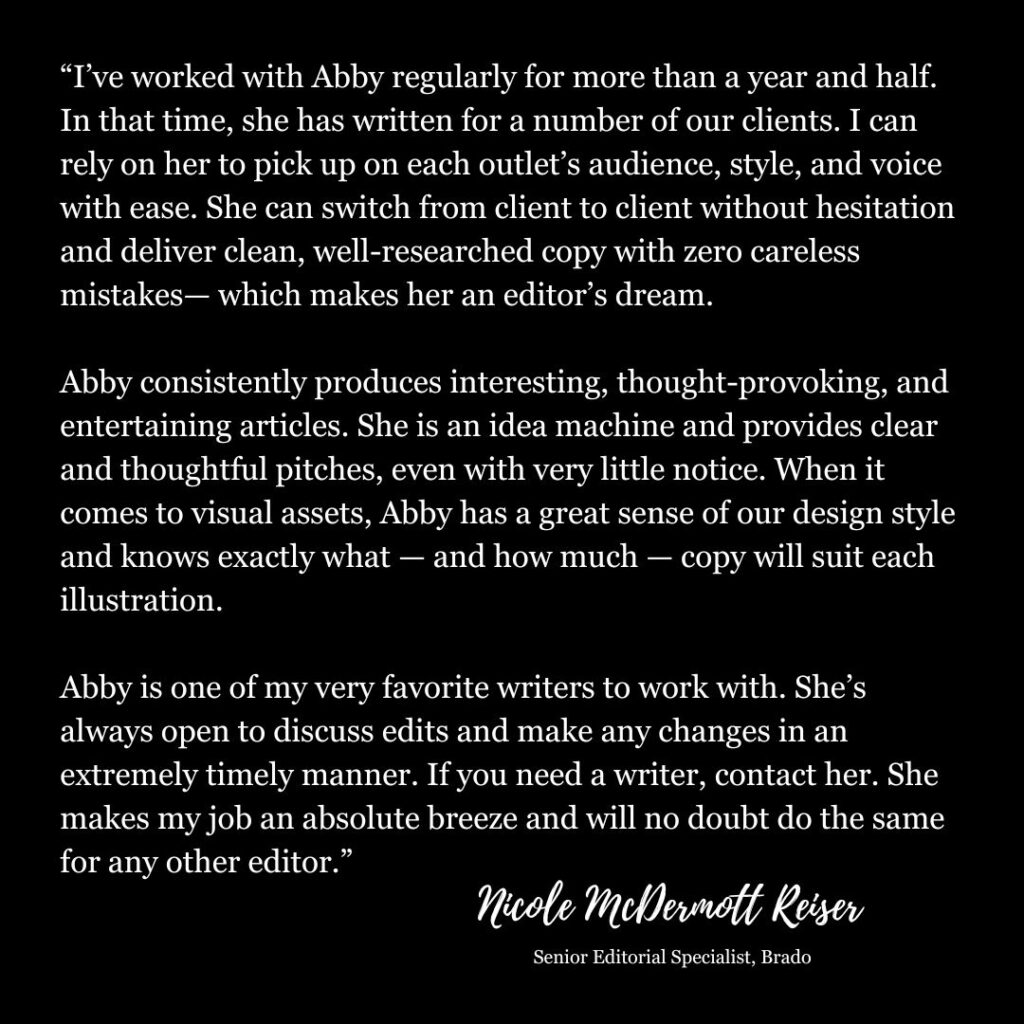 I’ve worked with Abby regularly for more than a year and half. In that time, she has written for a number of our clients. I can rely on her to pick up on each outlet’s audience, style, and voice with ease. She can switch from client to client without hesitation and deliver clean, well-researched copy with zero careless mistakes—which makes her an editor’s dream.

Abby consistently produces interesting, thought-provoking, and entertaining articles. She is an idea machine and provides clear and thoughtful pitches, even with very little notice. When it comes to visual assets, Abby has a great sense of our design style and knows exactly what—and how much—copy will suit each illustration.

Abby is one of my very favorite writers to work with. She’s always open to discuss edits and make any changes in an extremely timely manner. If you need a writer, contact her. She makes my job an absolute breeze and will no doubt do the same for any other editor. - Nicole McDermott Reiser, Senior Editorial Specialist at Brado